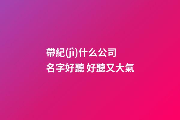 帶紀(jì)什么公司名字好聽 好聽又大氣